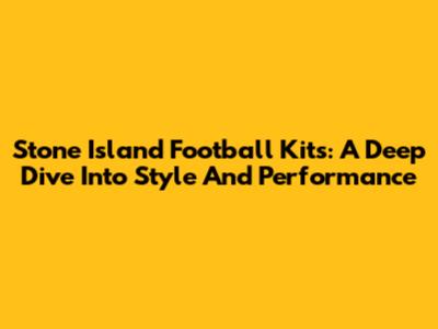 Stone Island Football Kits: A Deep Dive Into Style And Performance