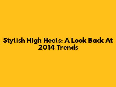 Stylish High Heels: A Look Back At 2014 Trends
