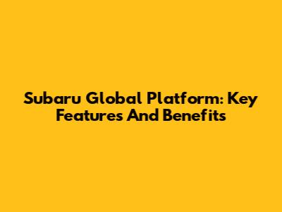 Subaru Global Platform: Key Features And Benefits