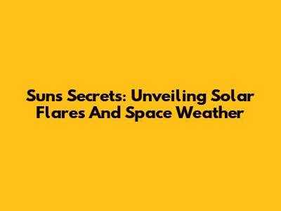 Sun's Secrets: Unveiling Solar Flares And Space Weather