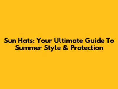 Sun Hats: Your Ultimate Guide To Summer Style & Protection