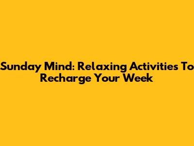 Sunday Mind: Relaxing Activities To Recharge Your Week