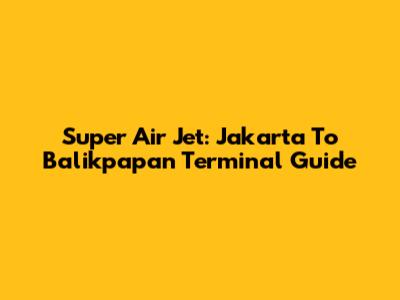 Super Air Jet: Jakarta To Balikpapan Terminal Guide