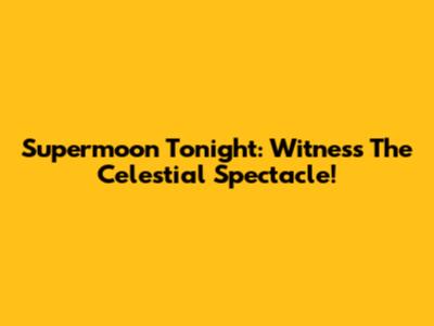 Supermoon Tonight: Witness The Celestial Spectacle!