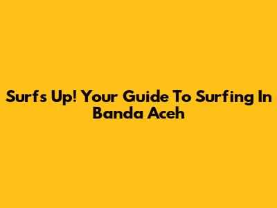 Surf's Up! Your Guide To Surfing In Banda Aceh