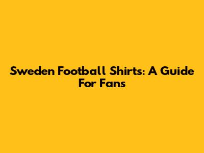Sweden Football Shirts: A Guide For Fans