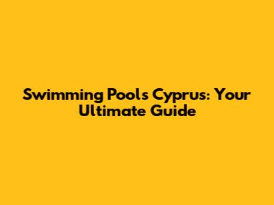 Swimming Pools Cyprus: Your Ultimate Guide