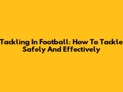 Tackling In Football: How To Tackle Safely And Effectively
