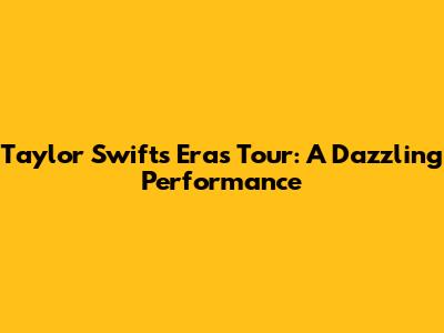 Taylor Swift's Eras Tour: A Dazzling Performance