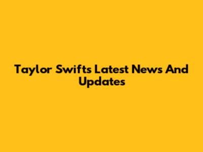 Taylor Swift's Latest News And Updates