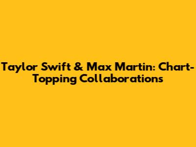 Taylor Swift & Max Martin: Chart-Topping Collaborations