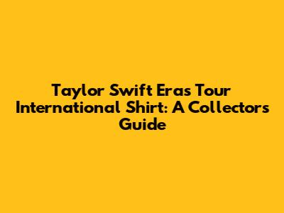 Taylor Swift Eras Tour International Shirt: A Collector's Guide