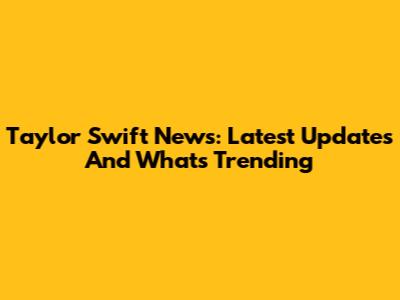 Taylor Swift News: Latest Updates And What's Trending