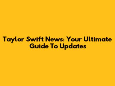 Taylor Swift News: Your Ultimate Guide To Updates