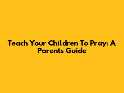 Teach Your Children To Pray: A Parent's Guide