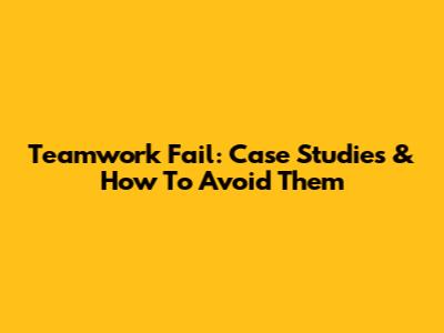 Teamwork Fail: Case Studies & How To Avoid Them