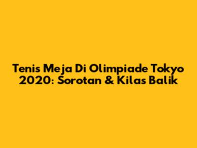 Tenis Meja Di Olimpiade Tokyo 2020: Sorotan & Kilas Balik