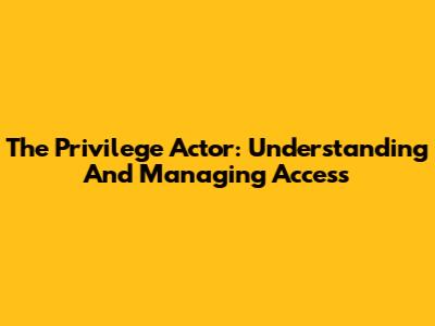 The Privilege Actor: Understanding And Managing Access