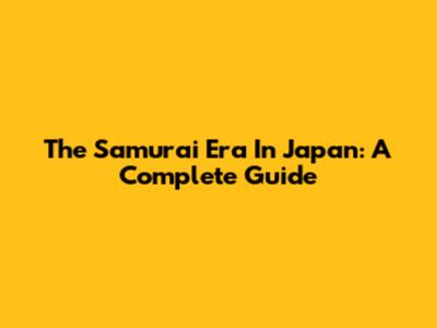 The Samurai Era In Japan: A Complete Guide
