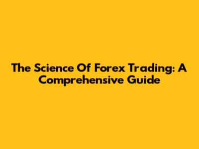 The Science Of Forex Trading: A Comprehensive Guide