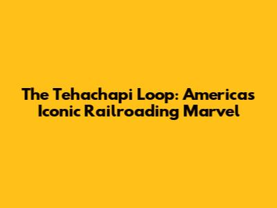 The Tehachapi Loop: America's Iconic Railroading Marvel