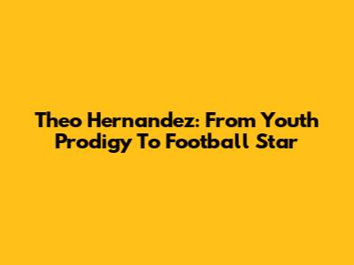 Theo Hernandez: From Youth Prodigy To Football Star
