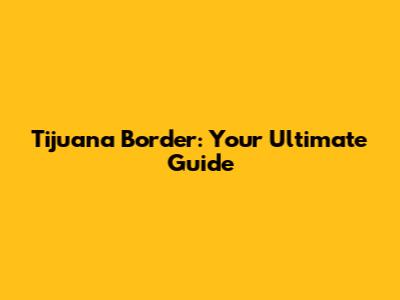 Tijuana Border: Your Ultimate Guide