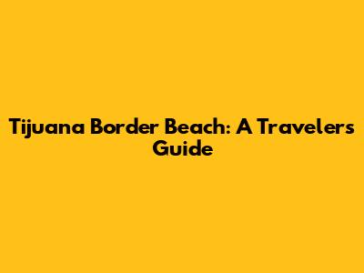 Tijuana Border Beach: A Traveler's Guide