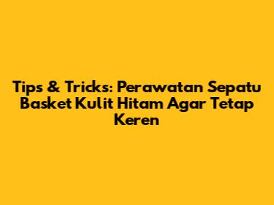 Tips & Tricks: Perawatan Sepatu Basket Kulit Hitam Agar Tetap Keren