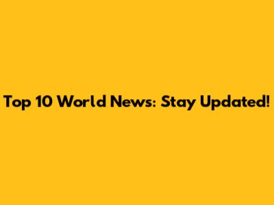 Top 10 World News: Stay Updated!