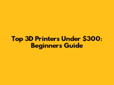 Top 3D Printers Under $300: Beginner's Guide