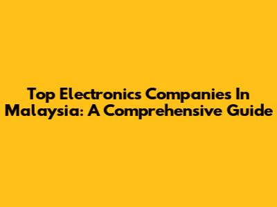 Top Electronics Companies In Malaysia: A Comprehensive Guide
