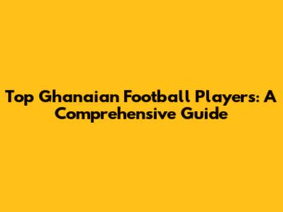 Top Ghanaian Football Players: A Comprehensive Guide