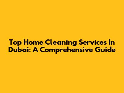 Top Home Cleaning Services In Dubai: A Comprehensive Guide