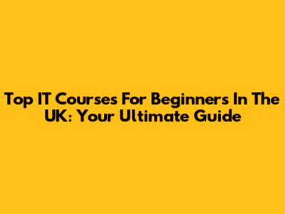Top IT Courses For Beginners In The UK: Your Ultimate Guide