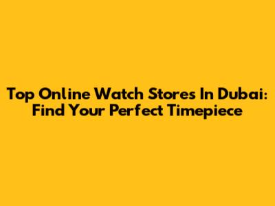 Top Online Watch Stores In Dubai: Find Your Perfect Timepiece