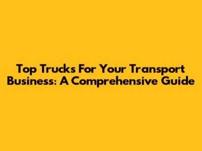 Top Trucks For Your Transport Business: A Comprehensive Guide