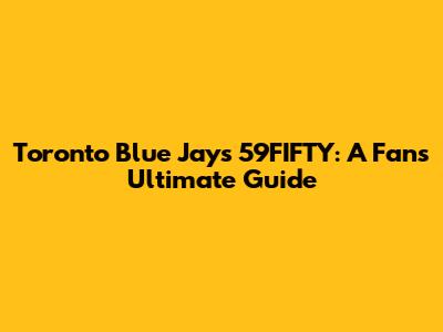 Toronto Blue Jays 59FIFTY: A Fan's Ultimate Guide