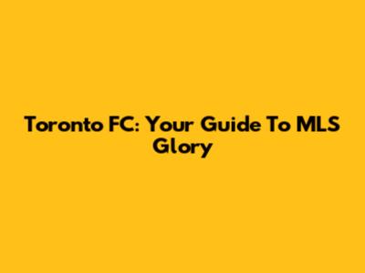 Toronto FC: Your Guide To MLS Glory