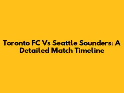 Toronto FC Vs Seattle Sounders: A Detailed Match Timeline