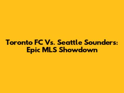Toronto FC Vs. Seattle Sounders: Epic MLS Showdown