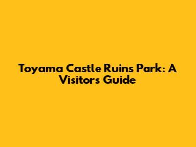 Toyama Castle Ruins Park: A Visitor's Guide