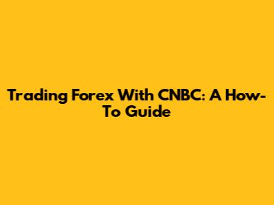 Trading Forex With CNBC: A How-To Guide