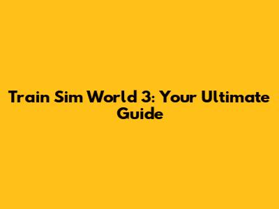 Train Sim World 3: Your Ultimate Guide