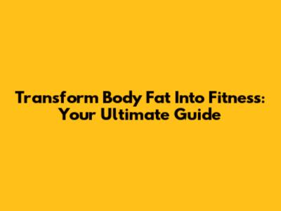 Transform Body Fat Into Fitness: Your Ultimate Guide