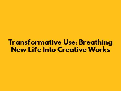 Transformative Use: Breathing New Life Into Creative Works