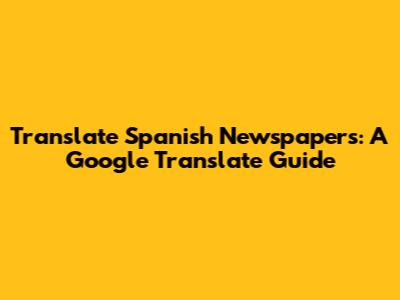 Translate Spanish Newspapers: A Google Translate Guide