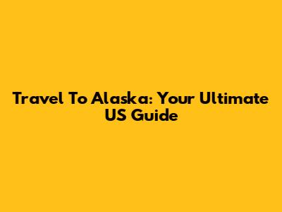 Travel To Alaska: Your Ultimate US Guide