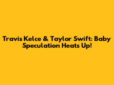 Travis Kelce & Taylor Swift: Baby Speculation Heats Up!
