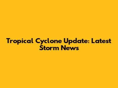 Tropical Cyclone Update: Latest Storm News
